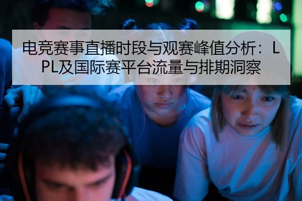 电竞赛事直播时段与观赛峰值分析：LPL及国际赛平台流量与排期洞察
